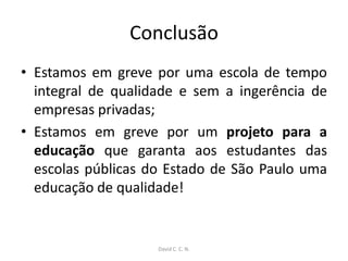 Conclusão
• Estamos em greve por uma escola de tempo
integral de qualidade e sem a ingerência de
empresas privadas;
• Estamos em greve por um projeto para a
educação que garanta aos estudantes das
escolas públicas do Estado de São Paulo uma
educação de qualidade!
David C. C. N.
 