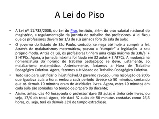 A Lei do Piso
• A Lei nº 11.738/2008, ou Lei do Piso, instituiu, além do piso salarial nacional do
magistério, a regulamentação da jornada de trabalho dos professores. A lei fixou
que os professores devem ter 1/3 de sua jornada fora da sala de aula;
• O governo do Estado de São Paulo, contudo, se nega até hoje a cumprir a lei.
Através de malabarismos matemáticos, passou a “cumprir” a legislação a seu
próprio modo. Antes da Lei, os professores tinham uma carga máxima de 33h/a +
3 HTPCs. Agora, a jornada máxima foi fixada em 32 aulas + 3 ATPCs. A mudança na
nomenclatura do horário de trabalho pedagógico se deve, justamente, ao
malabarismo matemático. Anteriormente, fazíamos a Hora de Trabalho
Pedagógico Coletivo. Agora, fazemos a Atividade de Trabalho Pedagógico Coletivo.
• Tudo isso para justificar o injustificável. O governo revogou uma resolução de 2006
que igualava aula a hora, embora cada período tivesse só 50 minutos, contando
que os demais 10 minutos eram de atividades livres. Agora, estes 10 minutos em
cada aula são somados no tempo de preparo do docente;
• Assim, antes, das 40 horas-aula o professor dava 33 aulas e tinha sete livres, ou
seja, 17,% do total. Agora, ele dará 32 aulas de 50 minutos contadas como 26,6
horas, ou seja, terá os demais 33% de tempo extraclasse.
 