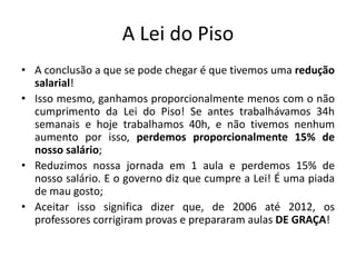 A Lei do Piso
• A conclusão a que se pode chegar é que tivemos uma redução
salarial!
• Isso mesmo, ganhamos proporcionalmente menos com o não
cumprimento da Lei do Piso! Se antes trabalhávamos 34h
semanais e hoje trabalhamos 40h, e não tivemos nenhum
aumento por isso, perdemos proporcionalmente 15% de
nosso salário;
• Reduzimos nossa jornada em 1 aula e perdemos 15% de
nosso salário. E o governo diz que cumpre a Lei! É uma piada
de mau gosto;
• Aceitar isso significa dizer que, de 2006 até 2012, os
professores corrigiram provas e prepararam aulas DE GRAÇA!
 