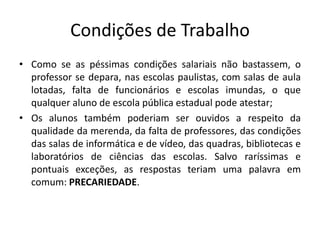 Condições de Trabalho
• Como se as péssimas condições salariais não bastassem, o
professor se depara, nas escolas paulistas, com salas de aula
lotadas, falta de funcionários e escolas imundas, o que
qualquer aluno de escola pública estadual pode atestar;
• Os alunos também poderiam ser ouvidos a respeito da
qualidade da merenda, da falta de professores, das condições
das salas de informática e de vídeo, das quadras, bibliotecas e
laboratórios de ciências das escolas. Salvo raríssimas e
pontuais exceções, as respostas teriam uma palavra em
comum: PRECARIEDADE.
 