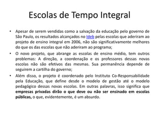 Escolas de Tempo Integral
• Apesar de serem vendidas como a salvação da educação pelo governo de
São Paulo, os resultados alcançados no Ideb pelas escolas que aderiram ao
projeto de ensino integral em 2006, não são significativamente melhores
do que os das escolas que não aderiram ao programa;
• O novo projeto, que abrange as escolas de ensino médio, tem outros
problemas: A direção, a coordenação e os professores dessas novas
escolas não são efetivos das mesmas. Sua permanência depende de
seguirem a cartilha do governo;
• Além disso, o projeto é coordenado pelo Instituto Co-Responsabilidade
pela Educação, que define desde o modelo de gestão até o modelo
pedagógico dessas novas escolas. Em outras palavras, isso significa que
empresas privadas dirão o que deve ou não ser ensinado em escolas
públicas, o que, evidentemente, é um absurdo.
 