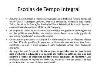 Escolas de Tempo Integral
• Algumas das empresas e institutos envolvidos são: Instituto Natura, Fundação
Victor Civita, Fundação Lemann, Instituto Unibanco, Fundação Itaú Social,
Tellus, Parceiros da Educação, Fundação Educar DPaschoal, Fundação Bradesco
e consultoria internacional McKinsey & Company;
• As empresas, além de mandarem nos modelos de gestão e pedagógico das
escolas públicas envolvidas, de quebra ainda fazem uma bela jogada de
marketing, “ajudando” a educação pública;
• Outro ponto que chama a atenção é a remuneração dos professores dessas
escolas: 75% de gratificação para os profissionais que optarem (ou forem
escolhidos, o que é mais provável) para trabalhar nelas, com dedicação
exclusiva;
• As perguntas que ficam são: Se até o governo percebe que um dos fatores
para melhorar a educação é a questão de melhores salários, por que não
estende a todos os docentes da rede essas condições de trabalho? Que
professor adotará o regime de dedicação exclusiva sem ter certeza de que
poderá contar com esse dinheiro no futuro?
 