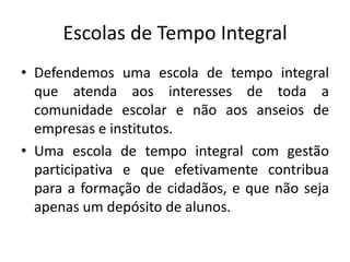 Escolas de Tempo Integral
• Defendemos uma escola de tempo integral
que atenda aos interesses de toda a
comunidade escolar e não aos anseios de
empresas e institutos.
• Uma escola de tempo integral com gestão
participativa e que efetivamente contribua
para a formação de cidadãos, e que não seja
apenas um depósito de alunos.
 