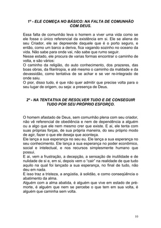10
1º - ELE COMEÇA NO BÁSICO: NA FALTA DE COMUNHÃO
COM DEUS.
Essa falta de comunhão leva o homem a viver uma vida como se
ele fosse o único referencial da existência em si. Ele se aliena do
seu Criador, ele se depreende daquele que é o porto seguro, e
então, como um barco a deriva, fica vagando sozinho no oceano da
vida. Não sabe para onde vai, não sabe que rumo seguir.
Nesse estado, ele procura de varias formas encontrar o caminho de
volta, e são vários:
O caminho da religião, do auto conhecimento, dos prazeres, das
boas obras, da filantropia, e até mesmo o caminho da maldade e da
devassidão, como tentativa de se achar e se ver re-integrado de
onde saiu.
O pior, disso tudo, é que não quer admitir que precise volta para o
seu lugar de origem, ou seja: a presença de Deus.
2º - NA TENTATIVA DE RESOLVER TUDO E DE CONSEGUIR
TUDO POR SEU PRÓPRIO ESFORÇO.
O homem afastado de Deus, sem comunhão plena com seu criador,
não vê referencial de obediência e nem de dependência a alguém
ou a algo que ele nem mesmo crer que existe. E ai, ele tenta com
suas próprias forças, de sua própria maneira, do seu próprio modo
de agir, fazer o que ele deseja que aconteça.
Ele lança a sua esperança no seu eu. Ele lança a sua esperança no
seu conhecimento. Ele lança a sua esperança no poder econômico,
social e intelectual, e nos recursos simplesmente humano que
possui.
E ai, vem a frustração, a decepção, a sensação de inutilidade e de
nulidade de si e, em si, depois vem o “cair” na realidade de que tudo
aquilo na qual foi lançado a sua esperança, no final de tudo, não
deu em nada.
E isso traz a tristeza, a angústia, à solidão, e como conseqüência o
abatimento da alma.
Alguém com a alma abatida, é alguém que vive em estado de pré-
morte, é alguém que nem se percebe o que tem em sua volta, é
alguém que caminha sem volta.
 
