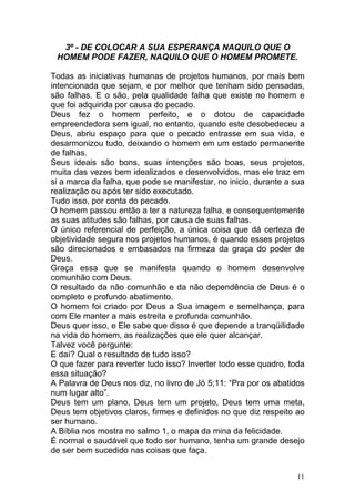 11
3º - DE COLOCAR A SUA ESPERANÇA NAQUILO QUE O
HOMEM PODE FAZER, NAQUILO QUE O HOMEM PROMETE.
Todas as iniciativas humanas de projetos humanos, por mais bem
intencionada que sejam, e por melhor que tenham sido pensadas,
são falhas. E o são, pela qualidade falha que existe no homem e
que foi adquirida por causa do pecado.
Deus fez o homem perfeito, e o dotou de capacidade
empreendedora sem igual, no entanto, quando este desobedeceu a
Deus, abriu espaço para que o pecado entrasse em sua vida, e
desarmonizou tudo, deixando o homem em um estado permanente
de falhas.
Seus ideais são bons, suas intenções são boas, seus projetos,
muita das vezes bem idealizados e desenvolvidos, mas ele traz em
si a marca da falha, que pode se manifestar, no inicio, durante a sua
realização ou após ter sido executado.
Tudo isso, por conta do pecado.
O homem passou então a ter a natureza falha, e consequentemente
as suas atitudes são falhas, por causa de suas falhas.
O único referencial de perfeição, a única coisa que dá certeza de
objetividade segura nos projetos humanos, é quando esses projetos
são direcionados e embasados na firmeza da graça do poder de
Deus.
Graça essa que se manifesta quando o homem desenvolve
comunhão com Deus.
O resultado da não comunhão e da não dependência de Deus é o
completo e profundo abatimento.
O homem foi criado por Deus a Sua imagem e semelhança, para
com Ele manter a mais estreita e profunda comunhão.
Deus quer isso, e Ele sabe que disso é que depende a tranqüilidade
na vida do homem, as realizações que ele quer alcançar.
Talvez você pergunte:
E daí? Qual o resultado de tudo isso?
O que fazer para reverter tudo isso? Inverter todo esse quadro, toda
essa situação?
A Palavra de Deus nos diz, no livro de Jó 5;11: “Pra por os abatidos
num lugar alto”.
Deus tem um plano, Deus tem um projeto, Deus tem uma meta,
Deus tem objetivos claros, firmes e definidos no que diz respeito ao
ser humano.
A Bíblia nos mostra no salmo 1, o mapa da mina da felicidade.
É normal e saudável que todo ser humano, tenha um grande desejo
de ser bem sucedido nas coisas que faça.
 