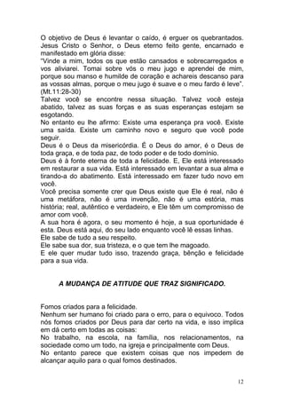 12
O objetivo de Deus é levantar o caído, é erguer os quebrantados.
Jesus Cristo o Senhor, o Deus eterno feito gente, encarnado e
manifestado em glória disse:
“Vinde a mim, todos os que estão cansados e sobrecarregados e
vos aliviarei. Tomai sobre vós o meu jugo e aprendei de mim,
porque sou manso e humilde de coração e achareis descanso para
as vossas almas, porque o meu jugo é suave e o meu fardo é leve”.
(Mt.11:28-30)
Talvez você se encontre nessa situação. Talvez você esteja
abatido, talvez as suas forças e as suas esperanças estejam se
esgotando.
No entanto eu lhe afirmo: Existe uma esperança pra você. Existe
uma saída. Existe um caminho novo e seguro que você pode
seguir.
Deus é o Deus da misericórdia. É o Deus do amor, é o Deus de
toda graça, e de toda paz, de todo poder e de todo domínio.
Deus é à fonte eterna de toda a felicidade. E, Ele está interessado
em restaurar a sua vida. Está interessado em levantar a sua alma e
tirando-a do abatimento. Está interessado em fazer tudo novo em
você.
Você precisa somente crer que Deus existe que Ele é real, não é
uma metáfora, não é uma invenção, não é uma estória, mas
história; real, autêntico e verdadeiro, e Ele têm um compromisso de
amor com você.
A sua hora é agora, o seu momento é hoje, a sua oportunidade é
esta. Deus está aqui, do seu lado enquanto você lê essas linhas.
Ele sabe de tudo a seu respeito.
Ele sabe sua dor, sua tristeza, e o que tem lhe magoado.
E ele quer mudar tudo isso, trazendo graça, bênção e felicidade
para a sua vida.
A MUDANÇA DE ATITUDE QUE TRAZ SIGNIFICADO.
Fomos criados para a felicidade.
Nenhum ser humano foi criado para o erro, para o equivoco. Todos
nós fomos criados por Deus para dar certo na vida, e isso implica
em dá certo em todas as coisas:
No trabalho, na escola, na família, nos relacionamentos, na
sociedade como um todo, na igreja e principalmente com Deus.
No entanto parece que existem coisas que nos impedem de
alcançar aquilo para o qual fomos destinados.
 