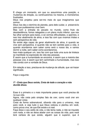 13
E chega um momento, em que ou assumimos uma posição, e
mudamos de direção, ou continuaremos na mesma, e morreremos
frustrados.
Deus nos projetou para ser-mo mais do que imaginamos que
somos.
Deus nos deu o domínio do planeta, para dele cuidar, e preservá-lo
para que pudéssemos viver bem.
Mas com a entrada do pecado no mundo, como fruto da
desobediência, fomos relegados a um plano muito inferior, que nos
faz olhar sempre para baixo, e só vermos dificuldades, e aperreio, e
isso traz abatimento de alma, e isso faz com que vivamos tristes e
sem perspectiva de vida.
Se existe algo capaz de gerar abatimento de alma, é quando se
vive sem perspectiva, é quando não se tem sentido para a vida, é
quando acordamos sem saber como será o nosso dia, e vamos
dormir a noite, sem saber como acordaremos.
Isso mata qualquer um, isso faz com que toda uma aura de tristeza
se manifeste na expressão de vida das pessoas.
É assim que a humanidade se encontra, é assim que a maioria das
pessoas vive, é assim que tem caminhado a humanidade, mas isso
não condiz com a vontade de Deus.
Em relação a isso, precisa-se de mudança de atitude, que vai trazer
significado.
Faça o seguinte:
1º - Creia que Deus existe, Creia de todo o coração e não
duvide disso.
Esse é o primeiro e o mais importante passo que você precisa dá
na sua vida.
Agora, não creia pelo simples fato de crer, como você crer em
qualquer coisa.
Creia de forma sobrenatural, olhando não para o universo, mas
para você, e veja tudo o que Deus colocou e plantou em você,
como prova viva, de que Ele existe e é real.
Faça disso o seu estilo de vida, e não tema nada, e não se inquiete
com nada, e não se deixa abalar com as coisas da vida, pois você
terá certeza de que existe, alguém que é superior, que é
 