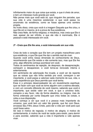 14
infinitamente maior do que coisa que exista, e que é cheio de amor,
e tem um interesse muito grande por você.
Não pense mais que você está só, que ninguém lhe percebe, que
sua vida é uma mesmice existencial, e que você passa no
anonimato da existência, como se fosse apenas uma sombra
projeta.
Ao invés disso, creia que você é a imagem Daquele que lhe criou, e
que Ele em si mesmo, já é a prova de Sua existência.
Não creia Nele, de forma religiosa, e mecânica, mas creia que Ele é
real, apesar de ser infinito, e que ele não é inanimado, Ele é
pessoal e está interessado em você.
2º - Creia que Ele lhe ama, e está interessado em sua vida.
Creia de todo o coração que Ele tem um projeto maravilhoso para
sua existência, e que Ele quer lhe dar o sentido real de viver.
Quando você entra nessa dimensão do conhecimento de Deus,
reconhecendo que Ele existe e não somente isso, mas que Ele lhe
ama, algo diferente começa acontecer em você.
Todos os sentimentos de rejeição, de desprezo, de desapreciação,
começam a desaparecer, e você torna-se renovado interna e
externamente.
Um sentimento de valorização lhe invade, e você ver de repente
que as coisas que não tinha sentido pra você, começam a ser
importante, e você passa a valorizar cada momento de sua, vida, e
cada experiência que Deus permite que você tenha.
Esse é o principio desencadeador de um revestimento espiritual,
que vai fazer com que você se torne alguém com a estima elevada,
e com um conceito diferente de você mesmo, sabendo que você é
importante, que existe valor em você, e que o universo todo,
conspira a seu favor, não de forma aleatória, ou mágica, mas de
forma ordenada por conta Daquele que criou todas as coisas, e
colou a sua disposição.
Você começa a ver que você é a pessoa mais importante do
universo, que você tem um valor tão grande, que fez com Deus,
enviasse Seu Filho Jesus Cristo, para dar a vida por você para que
você fosse salvo.
Só isso é motivo de regozijo, é motivo de alegria, é motivo de
contentamento, é motivo de você ter razão para existir, para dormir
e para acordar, sabendo que a vida é importante e vale apenas
viver.
 