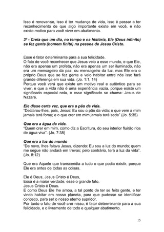 15
Isso é renovar-se, isso é ter mudança de vida, isso é passar a ter
reconhecimento de que algo importante existe em você, e não
existe motivo para você viver em abatimento.
3º - Creia que um dia, no tempo e na história, Ele (Deus infinito)
se fez gente (homem finito) na pessoa de Jesus Cristo.
Esse é fator determinante para a sua felicidade.
O fato de você reconhecer que Jesus veio a esse mundo, e que Ele,
não era apenas um profeta, não era apenas um ser iluminado, não
era um mensageiro da paz, ou mensageiro da luz, mas Ele era o
próprio Deus que se fez gente e veio habitar entre nós isso fará
grande diferença em sua vida. (Jo. 1:1, 14)
Porque você verá que existe um motivo real e autêntico para se
viver, e que a vida não é uma experiência vazia, porque existe um
significado especial nela, e esse significado se chama: Jesus de
Nazaré.
Ele disse certa vez, que era o pão da vida.
“Declarou-lhes, pois, Jesus: Eu sou o pão da vida; o que vem a mim
jamais terá fome; e o que crer em mim jamais terá sede” (Jo. 5:35)
Que era a água da vida.
“Quem crer em mim, como diz a Escritura, do seu interior fluirão rios
de água viva”. (Jo. 7:38)
Que era a luz do mundo
“De novo, lhes falava Jesus, dizendo: Eu sou a luz do mundo; quem
me segue não andará em trevas; pelo contrário, terá a luz da vida”.
(Jo. 8:12)
Que era Aquele que transcendia a tudo o que podia existir, porque
Ele era antes de todas as coisas.
Ele é Deus, Jesus Cristo é Deus,
Essa é a maior verdade, esse o grande fato.
Jesus Cristo é Deus.
E como Deus Ele lhe amou, a tal ponto de ter se feito gente, e ter
vindo habitar em nosso planeta, para que pudesse se identificar
conosco, para ser o nosso eterno supridor.
Por tanto o fato de você crer nisso, é fator determinante para a sua
felicidade, e o livramento de todo e qualquer abatimento.
 