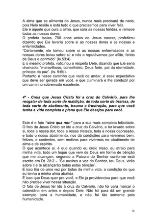 16
A alma que se alimenta de Jesus, nunca mais precisará de nada,
pois Nele reside e está tudo o que precisamos para viver feliz.
Ele é aquele que cura a alma, que sara as nossas feridas, e remove
todas as nossas dores.
O profeta Isaías, 700 anos antes de Jesus nascer, profetizou
dizendo que Ele levaria sobre si as nossas dores e as nossas e
enfermidades.
“Certamente, ele tomou sobre si as nossas enfermidades e as
nossas dores levou sobre si; e nós o reputávamos por aflito, ferido
de Deus e oprimido” (Is.53:4)
E o mesmo profeta, vaticinou a respeito Dele, dizendo que Ele seria
chamado: “maravilhoso, conselheiro, Deus forte, pai da eternidade,
príncipe da paz”. (Is. 9:6b).
Portanto é nesse caminho que você de andar, é essa expectativa
que deve ser gerada em você, e que culminará e lhe conduzir por
um caminho sobremodo excelente.
4º - Creia que Jesus Cristo foi a cruz do Calvário, para lhe
resgatar de toda sorte de maldição, de toda sorte de tristeza, de
toda sorte de abatimento, trauma e frustração, para que você
tenha a vida completa e plena que Ele desejou para você.
Este é o fato “sine qua non” para a sua mais completa felicidade.
O fato de Jesus Cristo ter ido a cruz do Calvário, e ter levado sobre
si, toda a nossa dor, toda a nossa tristeza, toda a nossa depressão,
e todo o nosso abatimento, nos dá condições para vivermos bem,
felizes, e contentes, sem motivos para vivermos no abatimento de
alma e de espírito.
O que acontece ai, é que quando eu creio nisso, eu atraio para
minha vida, todo um leque que vem de Deus em forma de bênção
que me alcançam, segundo a Palavra do Senhor conforme está
escrito em Dt. 28:2 – “Se ouvires a voz do Senhor, teu Deus, virão
sobre ti e te alcançarão todas estas bênção”.
E isso tira de uma vez por todas da minha vida, a condição de que
eu tenha a minha alma abatida.
É isso que Deus quer pra você, e Ele já providenciou para que você
não precise viver nessa situação.
O fato de Jesus ter ido à cruz do Calvário, não foi para marcar o
calendário em antes e depois Dele. Não foi para dá um grande
exemplo para a humanidade, e não foi tão somente pela
humanidade.
 