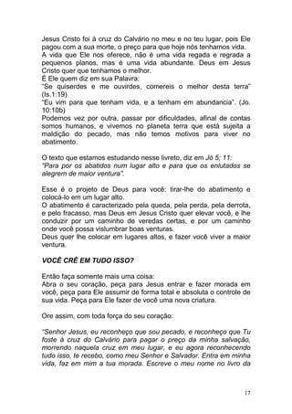 17
Jesus Cristo foi à cruz do Calvário no meu e no teu lugar, pois Ele
pagou com a sua morte, o preço para que hoje nós tenhamos vida.
A vida que Ele nos oferece, não é uma vida regada e regrada a
pequenos planos, mas é uma vida abundante. Deus em Jesus
Cristo quer que tenhamos o melhor.
É Ele quem diz em sua Palavra:
“Se quiserdes e me ouvirdes, comereis o melhor desta terra”
(Is.1:19)
“Eu vim para que tenham vida, e a tenham em abundancia”. (Jo.
10:10b)
Podemos vez por outra, passar por dificuldades, afinal de contas
somos humanos, e vivemos no planeta terra que está sujeita a
maldição do pecado, mas não temos motivos para viver no
abatimento.
O texto que estamos estudando nesse livreto, diz em Jó 5; 11:
“Para por os abatidos num lugar alto e para que os enlutados se
alegrem de maior ventura”.
Esse é o projeto de Deus para você: tirar-lhe do abatimento e
colocá-lo em um lugar alto.
O abatimento é caracterizado pela queda, pela perda, pela derrota,
e pelo fracasso, mas Deus em Jesus Cristo quer elevar você, e lhe
conduzir por um caminho de veredas certas, e por um caminho
onde você possa vislumbrar boas venturas.
Deus quer lhe colocar em lugares altos, e fazer você viver a maior
ventura.
VOCÊ CRÊ EM TUDO ISSO?
Então faça somente mais uma coisa:
Abra o seu coração, peça para Jesus entrar e fazer morada em
você, peça para Ele assumir de forma total e absoluta o controle de
sua vida. Peça para Ele fazer de você uma nova criatura.
Ore assim, com toda força do seu coração:
“Senhor Jesus, eu reconheço que sou pecado, e reconheço que Tu
foste à cruz do Calvário para pagar o preço da minha salvação,
morrendo naquela cruz em meu lugar, e eu agora reconhecendo
tudo isso, te recebo, como meu Senhor e Salvador. Entra em minha
vida, faz em mim a tua morada. Escreve o meu nome no livro da
 