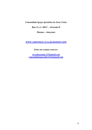 19
Comunidade Igreja Apostólica de Jesus Cristo
Rua 11, nº. 400 C – Alvorada II
Manaus - Amazonas
WWW.APOSTOLICA12A.BLOGSPOT.COM
Entre em contato conosco:
rev.adryaraujo.12ª@gmail.com
comunidadeapostolica12a@gmail.com
 