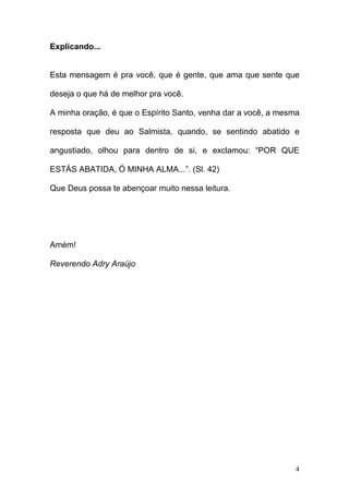 4
Explicando...
Esta mensagem é pra você, que é gente, que ama que sente que
deseja o que há de melhor pra você.
A minha oração, é que o Espírito Santo, venha dar a você, a mesma
resposta que deu ao Salmista, quando, se sentindo abatido e
angustiado, olhou para dentro de si, e exclamou: “POR QUE
ESTÁS ABATIDA, Ó MINHA ALMA...”. (Sl. 42)
Que Deus possa te abençoar muito nessa leitura.
Amém!
Reverendo Adry Araújo
 