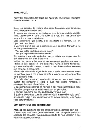 5
INTRODUÇÃO
“Para por os abatidos num lugar alto e para que os enlutados se alegrem
de maior ventura”. Jó. 5:11
Existe no coração da maioria dos seres humanos, uma tendência
muito forte para o abatimento.
O homem no transcorrer de todas as eras tem se sentido abatido,
triste, depressivo, e com uma forte sensação da falta de sentido
para a vida e para a existência.
Esse abatimento que existe, e se manifesta no homem, tem um
lugar, tem uma fonte.
O Salmista David, diz que o abatimento vem da alma. No Salmo 42,
ele diz questionando-se:
- “Por que estás abatida, ó minha alma”?
- “Por que te perturbas dentro de mim”?
Ele questiona por não agüentar mais o estado de coisas que lhe
tem acontecido em toda a sua vida.
Muitas das vezes o homem se ver como que perdido em meio a
situações que aparecem pra existência humana como fantasmas
que querem invadir o nosso mundo e nos desestabilizar do rumo
que deve ser a nossa vida.
Não existe nada mais angustiante para o ser humano do que ele se
ver perdido, sem rumo e sem direção e o pior, se ver sem sentido
para a própria vida.
Por conta disso é gerado dentro do homem um vazio que parece
querer lhe consumir e para o qual não existe remédio, e
consequentemente não existe cura.
O questionamento interior do homem é por não agüentar mais essa
situação, que parece se repetir em todas as gerações.
O homem questiona por não poder conviver com isso.
E qual é o eco desse questionamento? Qual é a reverberação dele?
Aquém ele dirige o seu questionamento, o seu lamento, e expõe as
suas perplexidades?
Sem saber o que esta acontecendo
Primeiro ele questiona por não entender o que acontece com ele.
É assim que vive muita gente hoje e eu diria que quase a maioria
absoluta das pessoas, vive a complexidade de não saberem o que
está acontecendo com elas.
 