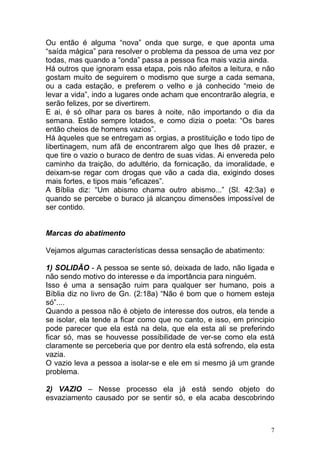 7
Ou então é alguma “nova” onda que surge, e que aponta uma
“saída mágica” para resolver o problema da pessoa de uma vez por
todas, mas quando a “onda” passa a pessoa fica mais vazia ainda.
Há outros que ignoram essa etapa, pois não afeitos a leitura, e não
gostam muito de seguirem o modismo que surge a cada semana,
ou a cada estação, e preferem o velho e já conhecido “meio de
levar a vida”, indo a lugares onde acham que encontrarão alegria, e
serão felizes, por se divertirem.
E ai, é só olhar para os bares à noite, não importando o dia da
semana. Estão sempre lotados, e como dizia o poeta: “Os bares
então cheios de homens vazios”.
Há àqueles que se entregam as orgias, a prostituição e todo tipo de
libertinagem, num afã de encontrarem algo que lhes dê prazer, e
que tire o vazio o buraco de dentro de suas vidas. Ai envereda pelo
caminho da traição, do adultério, da fornicação, da imoralidade, e
deixam-se regar com drogas que vão a cada dia, exigindo doses
mais fortes, e tipos mais “eficazes”.
A Bíblia diz: “Um abismo chama outro abismo...” (Sl. 42:3a) e
quando se percebe o buraco já alcançou dimensões impossível de
ser contido.
Marcas do abatimento
Vejamos algumas características dessa sensação de abatimento:
1) SOLIDÃO - A pessoa se sente só, deixada de lado, não ligada e
não sendo motivo do interesse e da importância para ninguém.
Isso é uma a sensação ruim para qualquer ser humano, pois a
Bíblia diz no livro de Gn. (2:18a) “Não é bom que o homem esteja
só”....
Quando a pessoa não é objeto de interesse dos outros, ela tende a
se isolar, ela tende a ficar como que no canto, e isso, em principio
pode parecer que ela está na dela, que ela esta ali se preferindo
ficar só, mas se houvesse possibilidade de ver-se como ela está
claramente se perceberia que por dentro ela está sofrendo, ela esta
vazia.
O vazio leva a pessoa a isolar-se e ele em si mesmo já um grande
problema.
2) VAZIO – Nesse processo ela já está sendo objeto do
esvaziamento causado por se sentir só, e ela acaba descobrindo
 