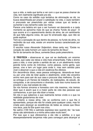 8
que a vida, e nada que tenha a ver com o que se possa chamar de
vida, tem realmente significado pra ela.
Como no caso da solidão cuja tentativa de eliminação se dá, na
busca desenfreada por prazer e satisfação na vida, o vazio também
é procurado ser preenchido por várias coisas que só tende a
aumentar o seu tamanho cada vez mais.
Parece uma ladeira em que o ser humano vai descendo e a cada
momento se aproxima mais do que se chama “fundo do poço”. O
que ocorre ai é o aparecimento dentro da alma, de um sentimento
de que falta alguma coisa, de que foi arrancado algo, que não se
pode explicar.
Tem-se a sensação de que dentro da pessoa, no fundo da alma, no
recôndito da sua vida, existe um enorme buraco caracterizado por
esse vazio.
O escritor russo Alexander Soljenitsin, disse certa vez: “Existe no
coração de cada homem um vazio do tamanho de Deus”.
Se for do tamanho de Deus, somente Deus pode preenchê-lo.
3) TRISTEZA - observa-se ai, que vai se desfiando um enorme
novelo, que cada vez deixa a vida mais emaranhada. Falta o ânimo
para a vida, o viver perde o sentido de ser, e um abatimento muito
grande toma conta do indivíduo, como pessoa, como gente, que
pensa, vive e tem um lugar para onde ir, mas sem sentido para
viver e absorver o que a vida em essência lhe oferece.
Em decorrência disso, essa pessoa entrega-se, deixando-se levar
ou por uma vida de total apatia e abatimento, onde não encontra
animo nem para sair de sua casa e procurar dias melhores. Ou ela
se entrega a um frenesi de trabalho, de realizações, de estudo, de
conquistas, e de consumismo e diversão, tudo isso numa busca de
encobrir o seu real estado de vida.
Se nós formos sinceros e honestos com nós mesmos, nós iremos
dizer que é assim que é a maior parte da vida das pessoas que
conhecemos, e por que não dizer a nossa.
Só nós é que sabemos o que realmente temos vivido e o que na
realidade gostaríamos de viver.
No entanto a nossa alma, não se conforma com o que lhe é
apresentado, porque ela não foi criada para qualquer coisa, mas foi
criada para alcançar as excelências de todas as coisas que Deus
nos deus, pois foi Ele quem nos criou.
No salmo (139:14b) o salmista expressa isso quando diz: “as tuas
obras são admiráveis e a minha alma sabe muito bem”.
Por isso que o que oferecemos a ela não a satisfaz, e o que
desesperadamente lançamos mão para conseguir para alcançar ai
 