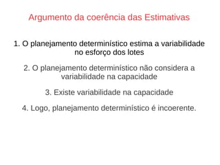 Argumento da coerência das Estimativas
1. O planejamento determinístico estima a variabilidade
no esforço dos lotes
2. O planejamento determinístico não considera a
variabilidade na capacidade
3. Existe variabilidade na capacidade
4. Logo, planejamento determinístico é incoerente.
 