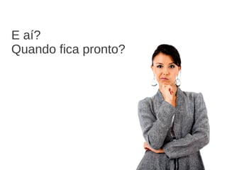 E aí?
Quando fica pronto?
 