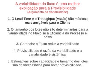 A variabilidade do fluxo é uma melhor
explicação para a Previsibilidade
(Argumento da Variabilidade)
1. O Lead Time e o Throughput (Vazão) são métricas
mais amigáveis para o Cliente
2. O tamanho dos lotes não são determinantes para a
variabilidade no Fluxo se a Eficiência do Processo é
baixa
3. Gerenciar o Fluxo reduz a variabilidade
4. Previsibilidade é razão da variabilidade e a
variabilidade é sistêmica.
5. Estimativas sobre capacidade e tamanho dos lotes
são desnecessárias para obter previsibilidade.
 