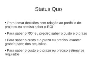 Status Quo
● Para tomar decisões com relação ao portfólio de
projetos eu preciso saber o ROI
● Para saber o ROI eu preciso saber o custo e o prazo
● Para saber o custo e o prazo eu preciso levantar
grande parte dos requisitos
● Para saber o custo e o prazo eu preciso estimar os
requisitos
 