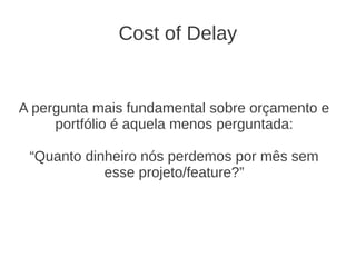 Cost of Delay
A pergunta mais fundamental sobre orçamento e
portfólio é aquela menos perguntada:
“Quanto dinheiro nós perdemos por mês sem
esse projeto/feature?”
 