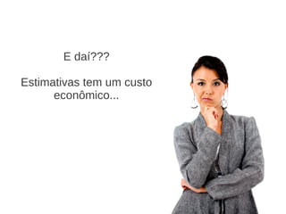 E daí???
Estimativas tem um custo
econômico...
 