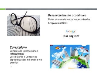 Curriculum
Congressos internacionais
Intercâmbios
Vestibulares e Concursos
Especializações no Brasil e no
exterior
...
Desenvolvimento acadêmico
Maior acervo de textos especializados
Artigos científicos
it in English!
 