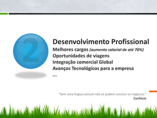 Desenvolvimento Profissional
Melhores cargos (aumento salarial de até 70%)
Oportunidades de viagens
Integração comercial Global
Avanços Tecnológicos para a empresa
...
"Sem uma língua comum não se podem concluir os negócios.“
Confúcio
 