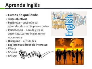 » Cursos de qualidade
» Trace objetivos
» Paciência – você não vai
aprender de um dia para o outro
» Persistência – não desista se
você fracassar no inicio, tente
novamente
» Disciplina – atividades
» Explore suas áreas de interesse
» Vídeos
» Musica
» Leitura
Aprenda inglês
 