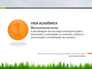 VIDA ACADÊMICA
Desenvolvimento mental
a aprendizagem de uma língua estrangeira ajuda a
desenvolver a criatividade e o raciocínio, melhora a
concentração e as habilidades de memória.
"Quem aprende uma nova língua adquire uma alma nova.“
Juan Ramón Jiménez
 