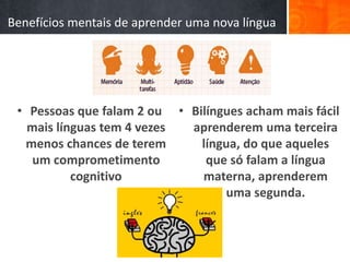 Benefícios mentais de aprender uma nova língua
• Pessoas que falam 2 ou
mais línguas tem 4 vezes
menos chances de terem
um comprometimento
cognitivo
• Bilíngues acham mais fácil
aprenderem uma terceira
língua, do que aqueles
que só falam a língua
materna, aprenderem
uma segunda.
 