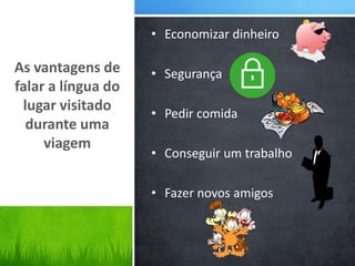 • Economizar dinheiro
• Segurança
• Pedir comida
• Conseguir um trabalho
• Fazer novos amigos
As vantagens de
falar a língua do
lugar visitado
durante uma
viagem
 