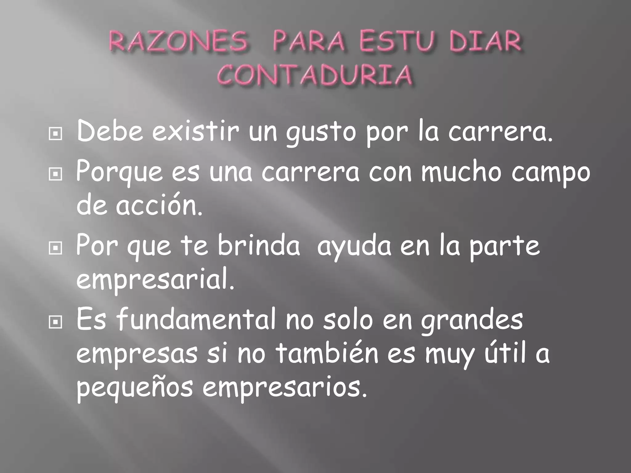 RAZONES PARA ESTU DIAR CONTADURIADebe existir un gusto por la carrera.Porque es una carrera con mucho campo de acción.Por que te brinda ayuda en la parte empresarial.Es fundamental no solo en grandes empresas si no también es muy útil a pequeños empresarios.