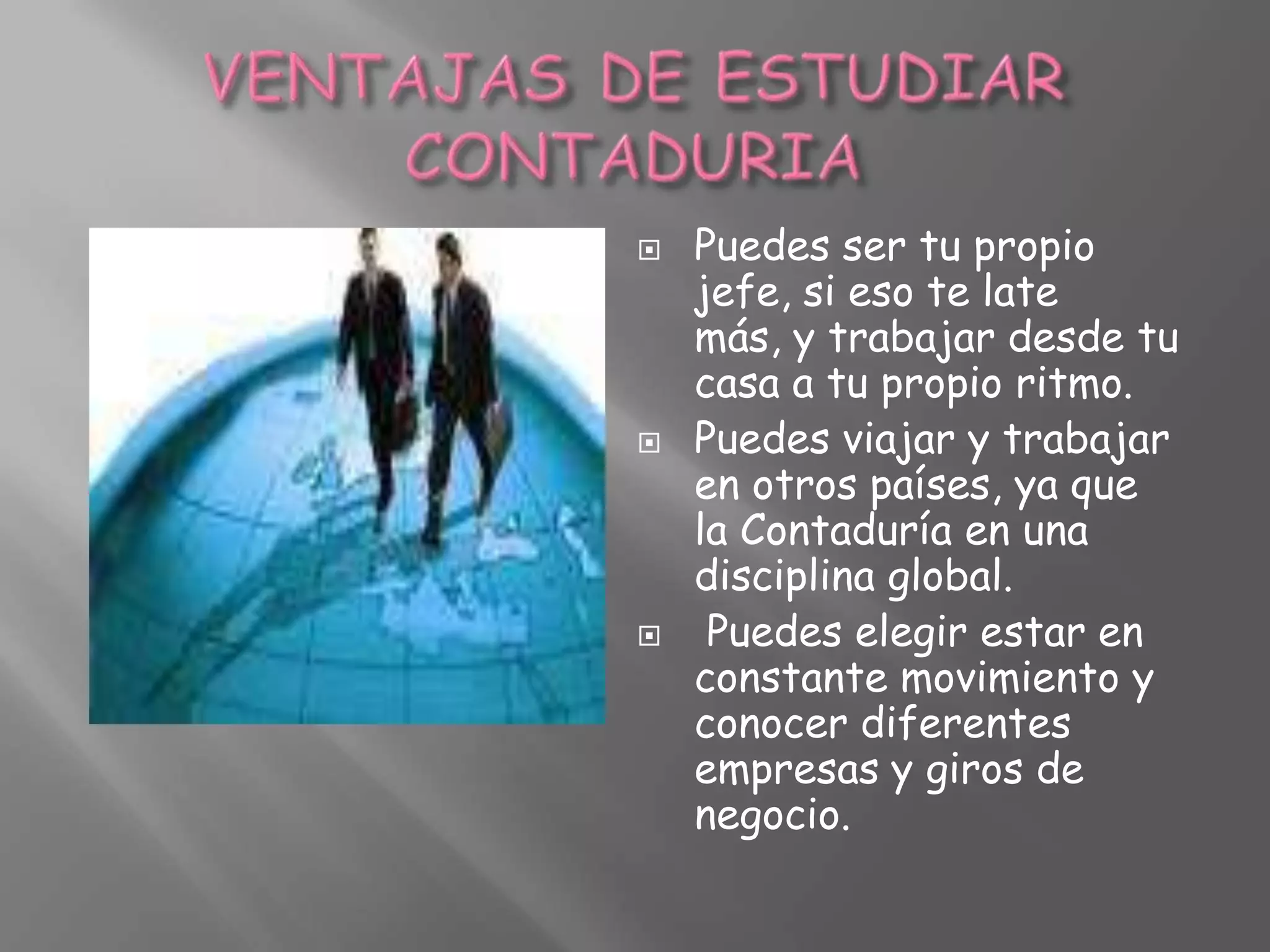 VENTAJAS DE ESTUDIAR CONTADURIAPuedes ser tu propio jefe, si eso te late más, y trabajar desde tu casa a tu propio ritmo.Puedes viajar y trabajar en otros países, ya que la Contaduría en una disciplina global.Puedes elegir estar en constante movimiento y conocer diferentes empresas y giros de negocio.