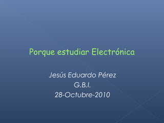 Porque estudiar Electrónica
Jesús Eduardo Pérez
G.B.I.
28-Octubre-2010
 