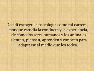 Decidí escoger la psicología como mi carrera, por que estudia la conducta y la experiencia, de cómo los seres humanos y los animales sienten, piensan, aprenden y conocen para adaptarse al medio que les rodea.