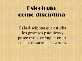 Psicología como disciplina Es la disciplina que estudia los procesos psíquicos y posee varios enfoques en los cual se desarrolla la carrera.