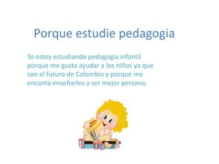Porque estudie pedagogia Yo estoy estudiando pedagogia infantil porque me gusta ayudar a los niños ya que son el futuro de Colombia y porque me encanta enseñarles a ser mejor persona. 