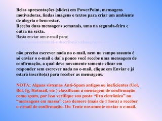 Belas apresentações (slides) em PowerPoint, mensagens
motivadoras, lindas imagens e textos para criar um ambiente
de alegria e bem-estar.
Receba duas mensagens semanais, uma na segunda-feira e
outra na sexta.
Basta enviar um e-mail para:
powerpointsemanal-subscribe@yahoogrupos.com.br
não precisa escrever nada no e-mail, nem no campo assunto é
só enviar o e-mail e daí a pouco você recebe uma mensagem de
confirmação, a qual deve novamente somente clicar em
responder sem escrever nada no e-mail, clique em Enviar e já
estará inscrito(a) para receber as mensagens.
NOTA: Alguns sistemas Anti-Spam antigos ou ineficientes (Uol,
Bol, Ig, Hotmail, etc ) classificam a mensagem de confirmação
como spam, por isso verifique sua pasta “lixo eletrônico” ou
“mensagens em massa” caso demore (mais de 1 hora) a receber
o e-mail de confirmação. Ou Tente novamente enviar o e-mail.
 