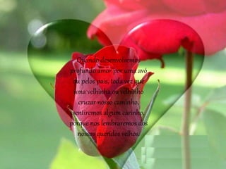 Quando desenvolvemos
profundo amor por uma avó
ou pelos pais, toda vez que
uma velhinha ou velhinho
cruzar nosso caminho,
sentiremos algum carinho,
porque nos lembraremos dos
nossos queridos velhos.
 