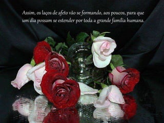 Assim, os laços de afeto vão se formando, aos poucos, para que
um dia possam se estender por toda a grande família humana.
 