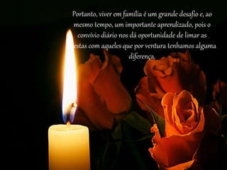 Portanto, viver em família é um grande desafio e, ao
mesmo tempo, um importante aprendizado, pois o
convívio diário nos dá oportunidade de limar as
arestas com aqueles que por ventura tenhamos alguma
diferença.
 