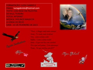 FORMATAÇÃO: LUZIA GABRIELE
EMAIL: luziagabriele@hotmail.com
TEXTO: COM BASE EM PALESTRA
DE RAUL TEIXEIRA
FOTOS: INTERNET
MÚSICA: VIOLINOS MAGICOS
A LENDA DO BEIJO
DATA : 10 DE FEVEREIRO DE 2015
Repassesemmodificar
LuziaGabriele
“Viver... é chegar onde tudo começa!
Amar.. É ir onde nada termina!
Viva... como se fosse cedo!
Reflita... Como se fosse tarde!
Sinta... O que você diz com carinho!
Diz o que você pensa... Com esperança!
Pense... No que você faz com fé!!!”
 