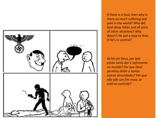 If there is a God, then why is
there so much suffering and
pain in the world? Why did
God allow Hitler and all sorts
of other atrocities? Why
doesn't He put a stop to that,
if He's in control?
Se há um Deus, por que
existe tanta dor e sofrimento
no mundo? Por que Deus
permitiu Hitler e tantas
outras atrocidades? Por que
não põe um fim nisso, se
está no controle?
 