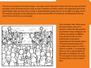First of all, God doesn't do those things—man does. And if God didn't allow evil men to carry out their
evil plans, then He'd have to put a stop to man's freedom of choice, which is an important part of His
great design. Man was put here to make a choice between good and evil, to do right or wrong. And in
the process God gives us the opportunity to learn the benefits of loving Him and keeping the loving
rules He has made for our own good.
Para começar, não é Deus quem
faz essas coisas, mas sim o
homem. E para Ele não permitir
que homens maus coloquem em
prática seus planos maléficos,
teria de pôr um fim ao livre
arbítrio que é uma parte
importante do Seu grande plano.
O homem foi posto aqui para
escolher entre o bem e o mal, o
certo e o errado. E, no processo,
Deus nos dá a oportunidade de
aprender os benefícios de amá-
lO e de seguir as Suas amorosas
leis feitas para o nosso próprio
bem.
 