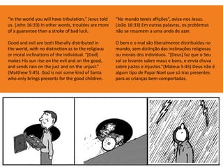 "In the world you will have tribulation," Jesus told
us. (John 16:33) In other words, troubles are more
of a guarantee than a stroke of bad luck.
Good and evil are both liberally distributed in
the world, with no distinction as to the religious
or moral inclinations of the individual. "[God]
makes His sun rise on the evil and on the good,
and sends rain on the just and on the unjust.“
(Matthew 5:45). God is not some kind of Santa
who only brings presents for the good children.
“No mundo tereis aflições”, avisa-nos Jesus.
(João 16:33) Em outras palavras, os problemas
não se resumem a uma onda de azar.
O bem e o mal são liberalmente distribuídos no
mundo, sem distinção das inclinações religiosas
ou morais dos indivíduos. “[Deus] faz que o Seu
sol se levante sobre maus e bons, e envia chuva
sobre justos e injustos.”(Mateus 5:45) Deus não é
algum tipo de Papai Noel que só traz presentes
para as crianças bem-comportadas.
 