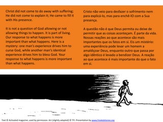 Christ did not come to do away with suffering;
He did not come to explain it; He came to fill it
with His presence.
It is not a question of God allowing or not
allowing things to happen. It is part of living.
Our response to what happens is more
important than what happens. Here is a
mystery: one man's experience drives him to
curse God, while another man's identical
experience drives him to bless God. Your
response to what happens is more important
than what happens.
Text © Activated magazine; used by permission. Art (slightly adapted) © TFI. Presentation by www.freekidstories.org
Cristo não veio para desfazer o sofrimento nem
para explicá-lo, mas para enchê-lO com a Sua
presença.
A questão não é que Deus permita ou deixe de
permitir que as coisas aconteçam. É parte da vida.
Nossas reações ao que acontece são mais
importantes que os fatos em si. Eis um mistério:
uma experiência pode levar um homem a
amaldiçoar Deus, enquanto outro que passa por
algo idêntico é levado a bendizer Deus. A reação
ao que acontece é mais importante do que o fato
em si.
 