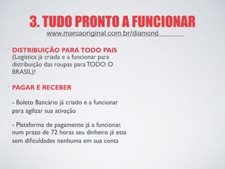 3. TUDO PRONTO A FUNCIONAR 
· 
DISTRIBUIÇÃO PARA TODO PAIS 
(Logística já criada e a funcionar para 
distribuição das roupas para TODO O 
BRASIL)! 
· 
PAGAR E RECEBER 
- Boleto Bancário já criado e a funcionar 
para agilizar sua ativação 
- Plataforma de pagamento já a funcionar, 
num prazo de 72 horas seu dinheiro já esta 
sem dificuldades nenhuma em sua conta 
www.marcaoriginal.com.br/diamond  