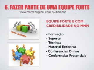 6. FAZER PARTE DE UMA EQUIPE FORTE 
· 
EQUIPE FORTE E COM 
CREDIBILIDADE NO MMN 
- Formação 
- Suporte 
- Técnicas 
- Material Exclusivo 
- Conferencias Online 
- Conferencias Presenciais 
www.marcaoriginal.com.br/diamond  