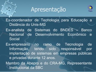 Apresentação
Ex-coordenador de Tecnologia para Educação a
  Distância do Unis-MG
Ex-analista de Sistemas do BNDES – Banco
  Nacional de Desenvolvimento Econômico e
  Social
Ex-empresário no ramo de Tecnologia de
  Informação, tendo sido responsável por
  implantação de sistemas em empresas públicas
  e privadas durante 12 anos.
Membro da Abepro e do CRA-MG, Representante
  Institucional da SBC
 